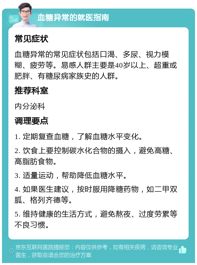 血糖异常的就医指南 常见症状 血糖异常的常见症状包括口渴、多尿、视力模糊、疲劳等。易感人群主要是40岁以上、超重或肥胖、有糖尿病家族史的人群。 推荐科室 内分泌科 调理要点 1. 定期复查血糖，了解血糖水平变化。 2. 饮食上要控制碳水化合物的摄入，避免高糖、高脂肪食物。 3. 适量运动，帮助降低血糖水平。 4. 如果医生建议，按时服用降糖药物，如二甲双胍、格列齐德等。 5. 维持健康的生活方式，避免熬夜、过度劳累等不良习惯。