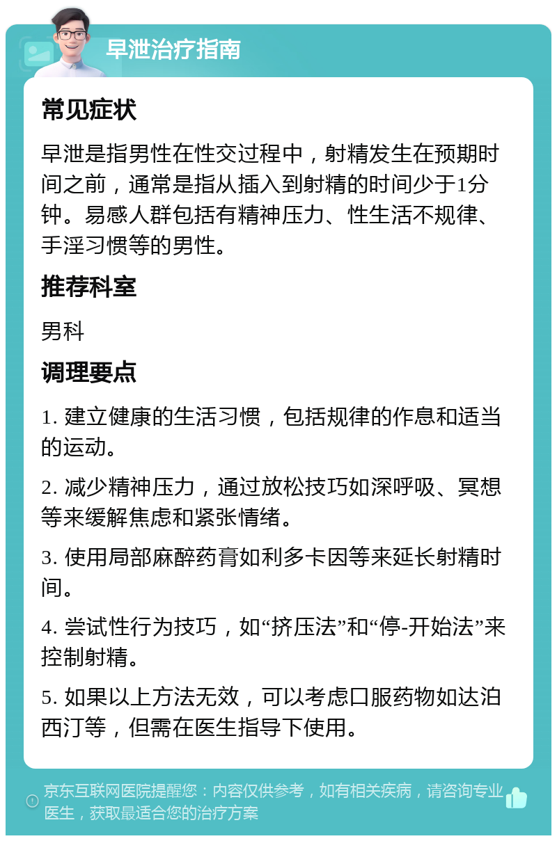 早泄治疗指南 常见症状 早泄是指男性在性交过程中，射精发生在预期时间之前，通常是指从插入到射精的时间少于1分钟。易感人群包括有精神压力、性生活不规律、手淫习惯等的男性。 推荐科室 男科 调理要点 1. 建立健康的生活习惯，包括规律的作息和适当的运动。 2. 减少精神压力，通过放松技巧如深呼吸、冥想等来缓解焦虑和紧张情绪。 3. 使用局部麻醉药膏如利多卡因等来延长射精时间。 4. 尝试性行为技巧，如“挤压法”和“停-开始法”来控制射精。 5. 如果以上方法无效，可以考虑口服药物如达泊西汀等，但需在医生指导下使用。