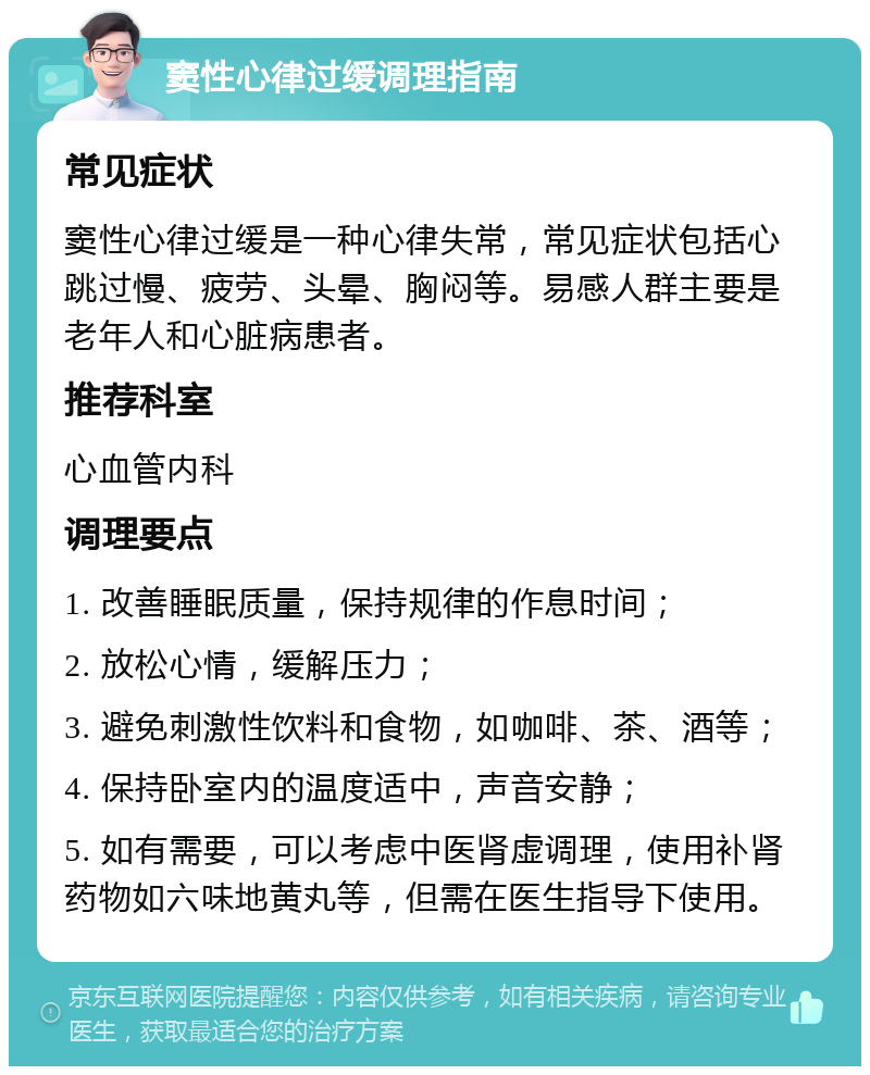 窦性心律过缓调理指南 常见症状 窦性心律过缓是一种心律失常，常见症状包括心跳过慢、疲劳、头晕、胸闷等。易感人群主要是老年人和心脏病患者。 推荐科室 心血管内科 调理要点 1. 改善睡眠质量，保持规律的作息时间； 2. 放松心情，缓解压力； 3. 避免刺激性饮料和食物，如咖啡、茶、酒等； 4. 保持卧室内的温度适中，声音安静； 5. 如有需要，可以考虑中医肾虚调理，使用补肾药物如六味地黄丸等，但需在医生指导下使用。