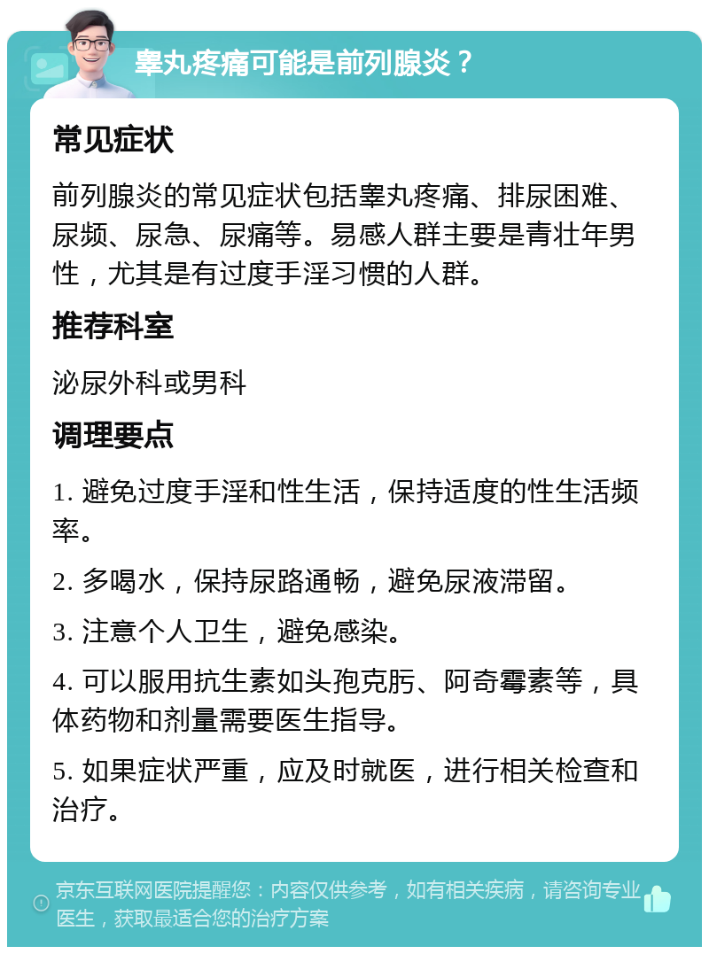 睾丸疼痛可能是前列腺炎？ 常见症状 前列腺炎的常见症状包括睾丸疼痛、排尿困难、尿频、尿急、尿痛等。易感人群主要是青壮年男性，尤其是有过度手淫习惯的人群。 推荐科室 泌尿外科或男科 调理要点 1. 避免过度手淫和性生活，保持适度的性生活频率。 2. 多喝水，保持尿路通畅，避免尿液滞留。 3. 注意个人卫生，避免感染。 4. 可以服用抗生素如头孢克肟、阿奇霉素等，具体药物和剂量需要医生指导。 5. 如果症状严重，应及时就医，进行相关检查和治疗。