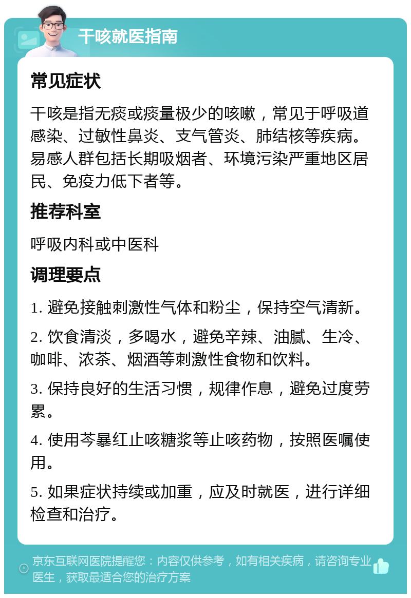 干咳就医指南 常见症状 干咳是指无痰或痰量极少的咳嗽，常见于呼吸道感染、过敏性鼻炎、支气管炎、肺结核等疾病。易感人群包括长期吸烟者、环境污染严重地区居民、免疫力低下者等。 推荐科室 呼吸内科或中医科 调理要点 1. 避免接触刺激性气体和粉尘，保持空气清新。 2. 饮食清淡，多喝水，避免辛辣、油腻、生冷、咖啡、浓茶、烟酒等刺激性食物和饮料。 3. 保持良好的生活习惯，规律作息，避免过度劳累。 4. 使用芩暴红止咳糖浆等止咳药物，按照医嘱使用。 5. 如果症状持续或加重，应及时就医，进行详细检查和治疗。