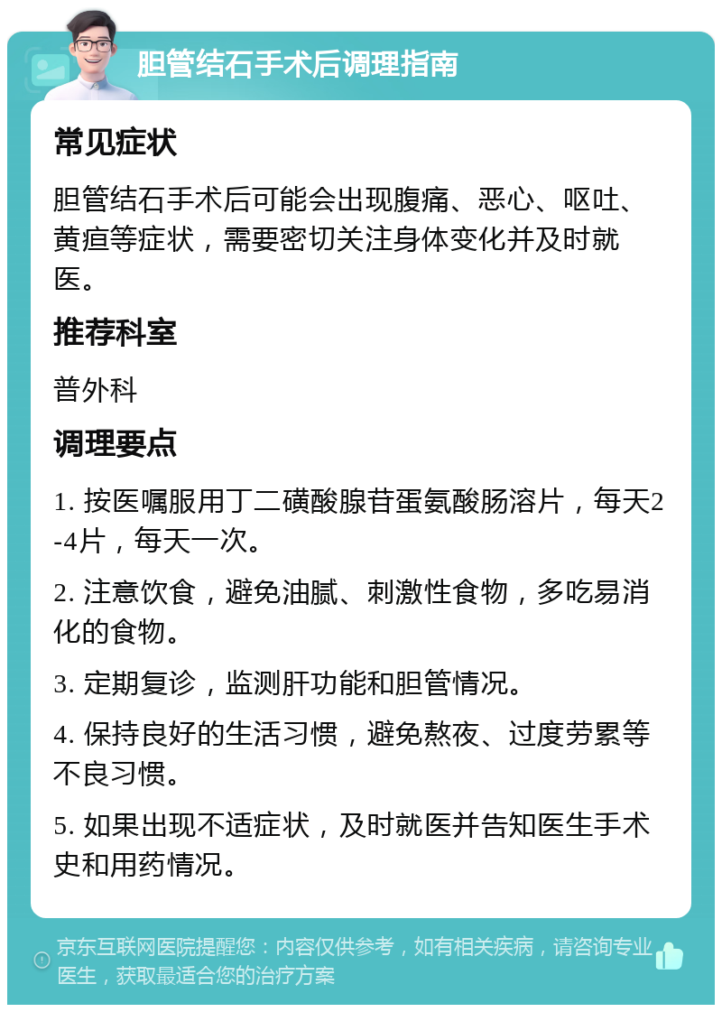 胆管结石手术后调理指南 常见症状 胆管结石手术后可能会出现腹痛、恶心、呕吐、黄疸等症状，需要密切关注身体变化并及时就医。 推荐科室 普外科 调理要点 1. 按医嘱服用丁二磺酸腺苷蛋氨酸肠溶片，每天2-4片，每天一次。 2. 注意饮食，避免油腻、刺激性食物，多吃易消化的食物。 3. 定期复诊，监测肝功能和胆管情况。 4. 保持良好的生活习惯，避免熬夜、过度劳累等不良习惯。 5. 如果出现不适症状，及时就医并告知医生手术史和用药情况。