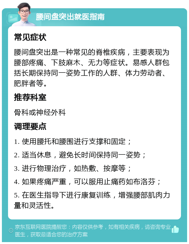 腰间盘突出就医指南 常见症状 腰间盘突出是一种常见的脊椎疾病，主要表现为腰部疼痛、下肢麻木、无力等症状。易感人群包括长期保持同一姿势工作的人群、体力劳动者、肥胖者等。 推荐科室 骨科或神经外科 调理要点 1. 使用腰托和腰围进行支撑和固定； 2. 适当休息，避免长时间保持同一姿势； 3. 进行物理治疗，如热敷、按摩等； 4. 如果疼痛严重，可以服用止痛药如布洛芬； 5. 在医生指导下进行康复训练，增强腰部肌肉力量和灵活性。