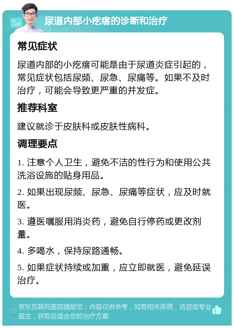 尿道内部小疙瘩的诊断和治疗 常见症状 尿道内部的小疙瘩可能是由于尿道炎症引起的，常见症状包括尿频、尿急、尿痛等。如果不及时治疗，可能会导致更严重的并发症。 推荐科室 建议就诊于皮肤科或皮肤性病科。 调理要点 1. 注意个人卫生，避免不洁的性行为和使用公共洗浴设施的贴身用品。 2. 如果出现尿频、尿急、尿痛等症状，应及时就医。 3. 遵医嘱服用消炎药，避免自行停药或更改剂量。 4. 多喝水，保持尿路通畅。 5. 如果症状持续或加重，应立即就医，避免延误治疗。