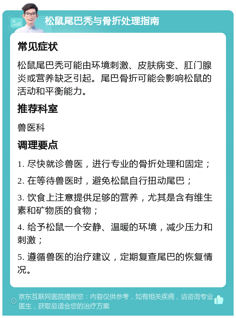 松鼠尾巴秃与骨折处理指南 常见症状 松鼠尾巴秃可能由环境刺激、皮肤病变、肛门腺炎或营养缺乏引起。尾巴骨折可能会影响松鼠的活动和平衡能力。 推荐科室 兽医科 调理要点 1. 尽快就诊兽医，进行专业的骨折处理和固定； 2. 在等待兽医时，避免松鼠自行扭动尾巴； 3. 饮食上注意提供足够的营养，尤其是含有维生素和矿物质的食物； 4. 给予松鼠一个安静、温暖的环境，减少压力和刺激； 5. 遵循兽医的治疗建议，定期复查尾巴的恢复情况。