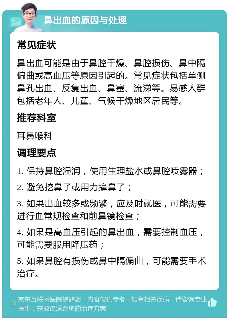 鼻出血的原因与处理 常见症状 鼻出血可能是由于鼻腔干燥、鼻腔损伤、鼻中隔偏曲或高血压等原因引起的。常见症状包括单侧鼻孔出血、反复出血、鼻塞、流涕等。易感人群包括老年人、儿童、气候干燥地区居民等。 推荐科室 耳鼻喉科 调理要点 1. 保持鼻腔湿润，使用生理盐水或鼻腔喷雾器； 2. 避免挖鼻子或用力擤鼻子； 3. 如果出血较多或频繁，应及时就医，可能需要进行血常规检查和前鼻镜检查； 4. 如果是高血压引起的鼻出血，需要控制血压，可能需要服用降压药； 5. 如果鼻腔有损伤或鼻中隔偏曲，可能需要手术治疗。