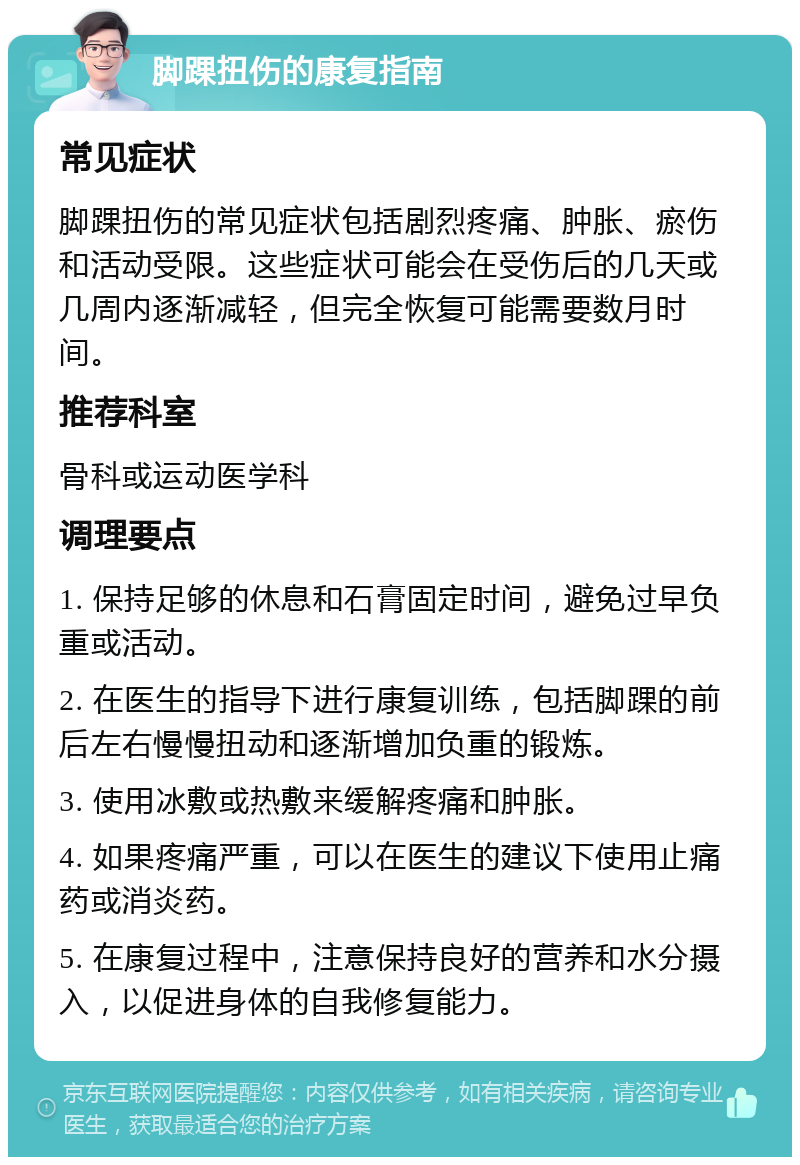 脚踝扭伤的康复指南 常见症状 脚踝扭伤的常见症状包括剧烈疼痛、肿胀、瘀伤和活动受限。这些症状可能会在受伤后的几天或几周内逐渐减轻，但完全恢复可能需要数月时间。 推荐科室 骨科或运动医学科 调理要点 1. 保持足够的休息和石膏固定时间，避免过早负重或活动。 2. 在医生的指导下进行康复训练，包括脚踝的前后左右慢慢扭动和逐渐增加负重的锻炼。 3. 使用冰敷或热敷来缓解疼痛和肿胀。 4. 如果疼痛严重，可以在医生的建议下使用止痛药或消炎药。 5. 在康复过程中，注意保持良好的营养和水分摄入，以促进身体的自我修复能力。