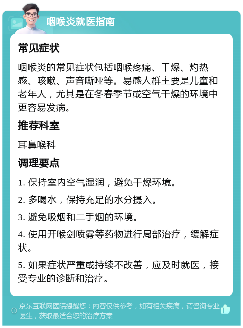 咽喉炎就医指南 常见症状 咽喉炎的常见症状包括咽喉疼痛、干燥、灼热感、咳嗽、声音嘶哑等。易感人群主要是儿童和老年人，尤其是在冬春季节或空气干燥的环境中更容易发病。 推荐科室 耳鼻喉科 调理要点 1. 保持室内空气湿润，避免干燥环境。 2. 多喝水，保持充足的水分摄入。 3. 避免吸烟和二手烟的环境。 4. 使用开喉剑喷雾等药物进行局部治疗，缓解症状。 5. 如果症状严重或持续不改善，应及时就医，接受专业的诊断和治疗。