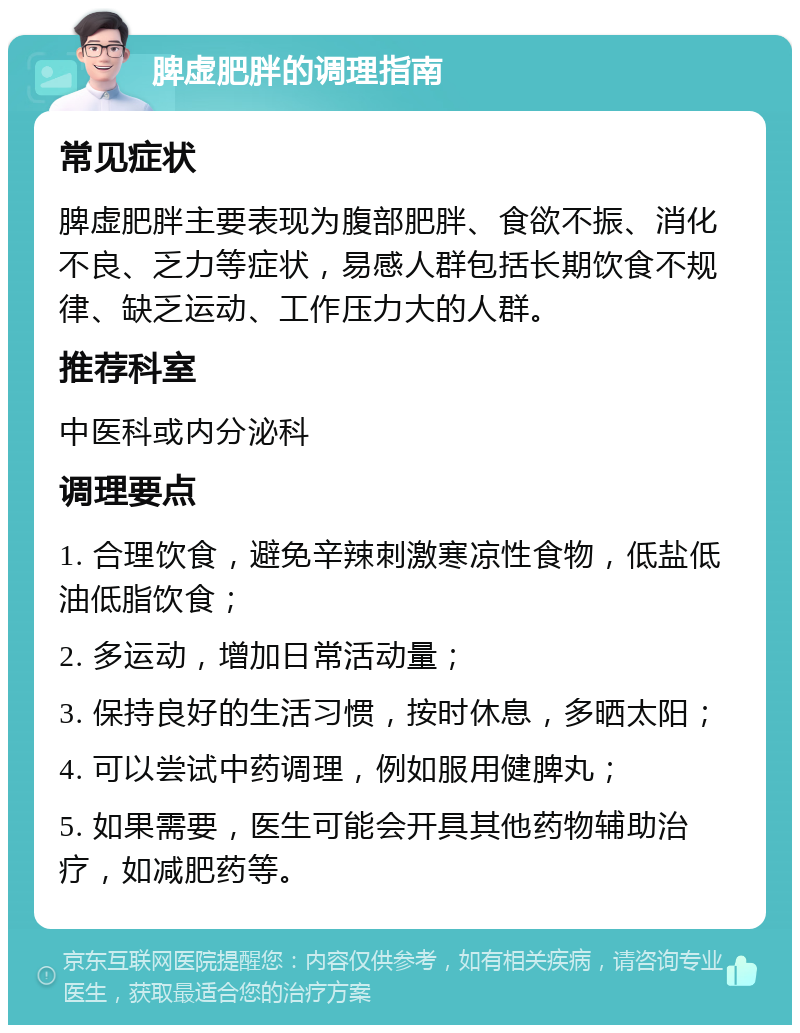 脾虚肥胖的调理指南 常见症状 脾虚肥胖主要表现为腹部肥胖、食欲不振、消化不良、乏力等症状，易感人群包括长期饮食不规律、缺乏运动、工作压力大的人群。 推荐科室 中医科或内分泌科 调理要点 1. 合理饮食，避免辛辣刺激寒凉性食物，低盐低油低脂饮食； 2. 多运动，增加日常活动量； 3. 保持良好的生活习惯，按时休息，多晒太阳； 4. 可以尝试中药调理，例如服用健脾丸； 5. 如果需要，医生可能会开具其他药物辅助治疗，如减肥药等。