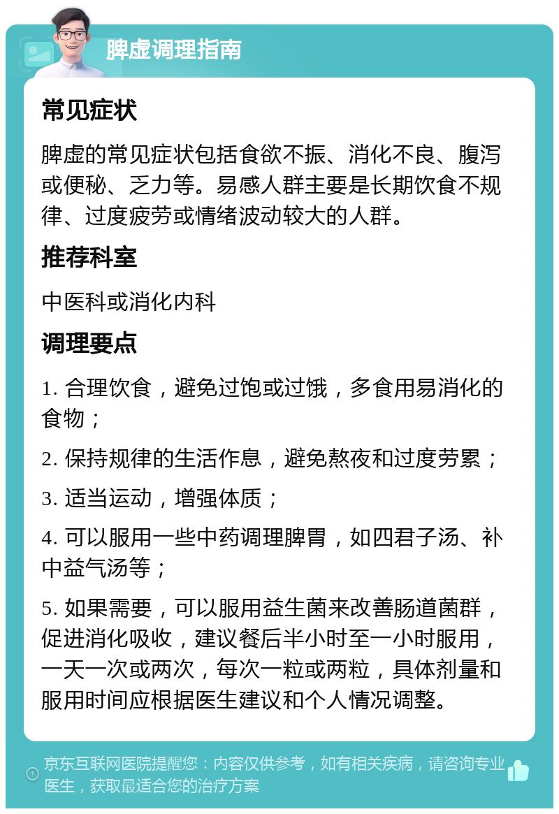 脾虚调理指南 常见症状 脾虚的常见症状包括食欲不振、消化不良、腹泻或便秘、乏力等。易感人群主要是长期饮食不规律、过度疲劳或情绪波动较大的人群。 推荐科室 中医科或消化内科 调理要点 1. 合理饮食，避免过饱或过饿，多食用易消化的食物； 2. 保持规律的生活作息，避免熬夜和过度劳累； 3. 适当运动，增强体质； 4. 可以服用一些中药调理脾胃，如四君子汤、补中益气汤等； 5. 如果需要，可以服用益生菌来改善肠道菌群，促进消化吸收，建议餐后半小时至一小时服用，一天一次或两次，每次一粒或两粒，具体剂量和服用时间应根据医生建议和个人情况调整。