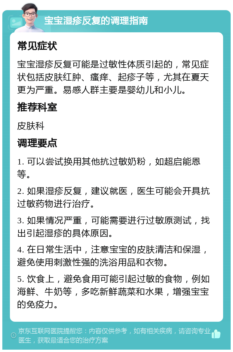 宝宝湿疹反复的调理指南 常见症状 宝宝湿疹反复可能是过敏性体质引起的，常见症状包括皮肤红肿、瘙痒、起疹子等，尤其在夏天更为严重。易感人群主要是婴幼儿和小儿。 推荐科室 皮肤科 调理要点 1. 可以尝试换用其他抗过敏奶粉，如超启能恩等。 2. 如果湿疹反复，建议就医，医生可能会开具抗过敏药物进行治疗。 3. 如果情况严重，可能需要进行过敏原测试，找出引起湿疹的具体原因。 4. 在日常生活中，注意宝宝的皮肤清洁和保湿，避免使用刺激性强的洗浴用品和衣物。 5. 饮食上，避免食用可能引起过敏的食物，例如海鲜、牛奶等，多吃新鲜蔬菜和水果，增强宝宝的免疫力。