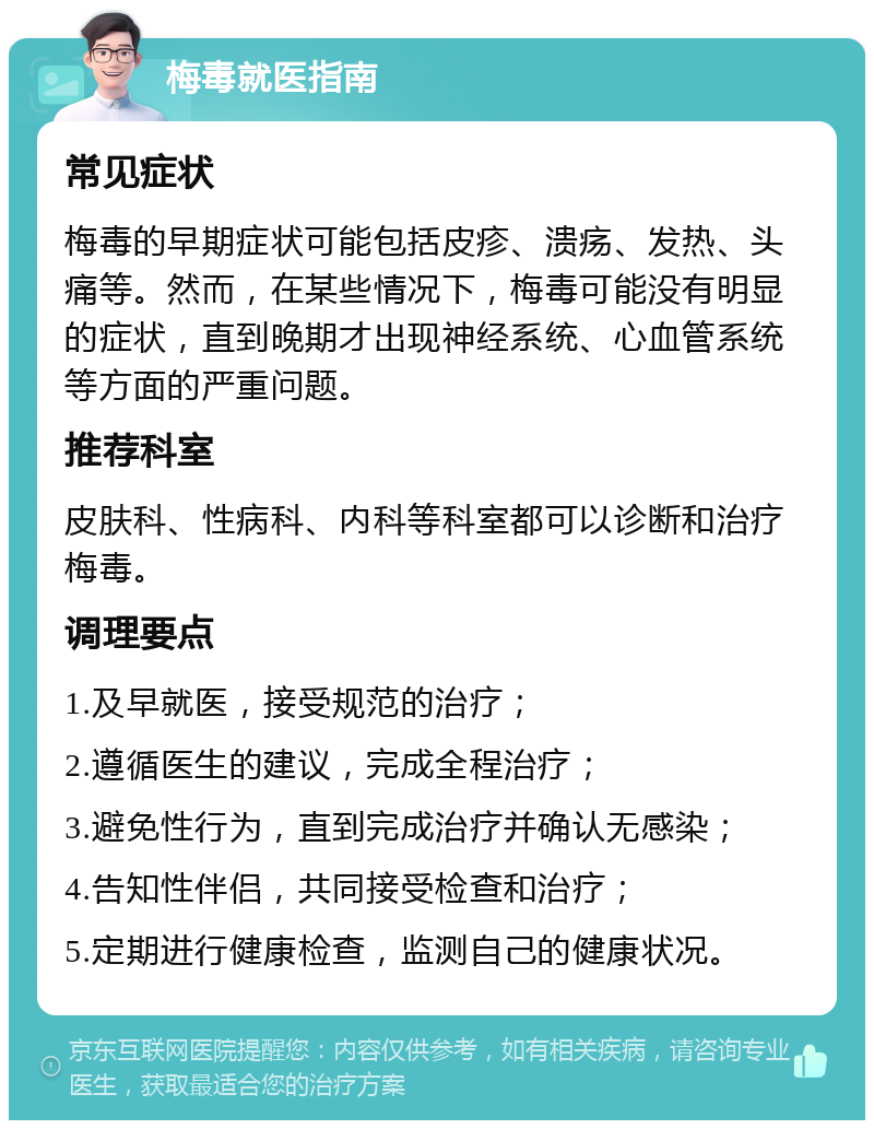 梅毒就医指南 常见症状 梅毒的早期症状可能包括皮疹、溃疡、发热、头痛等。然而，在某些情况下，梅毒可能没有明显的症状，直到晚期才出现神经系统、心血管系统等方面的严重问题。 推荐科室 皮肤科、性病科、内科等科室都可以诊断和治疗梅毒。 调理要点 1.及早就医，接受规范的治疗； 2.遵循医生的建议，完成全程治疗； 3.避免性行为，直到完成治疗并确认无感染； 4.告知性伴侣，共同接受检查和治疗； 5.定期进行健康检查，监测自己的健康状况。