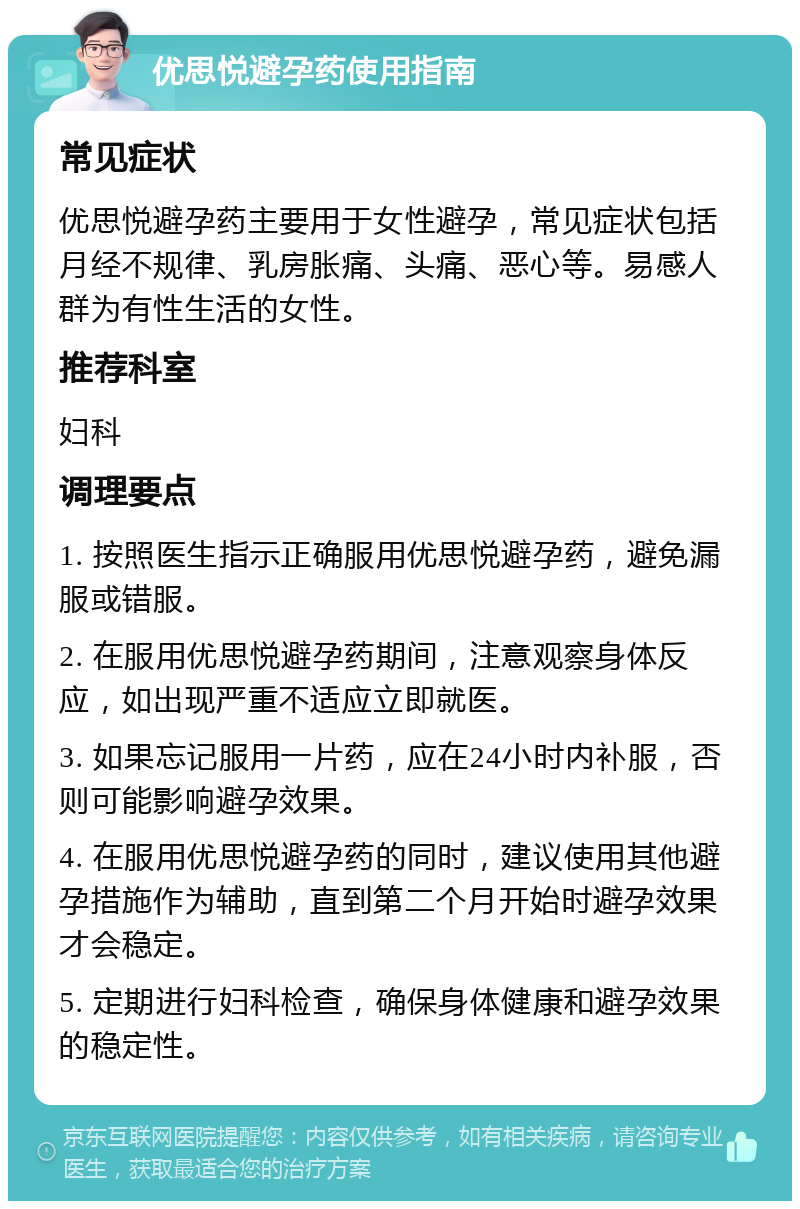 优思悦避孕药使用指南 常见症状 优思悦避孕药主要用于女性避孕，常见症状包括月经不规律、乳房胀痛、头痛、恶心等。易感人群为有性生活的女性。 推荐科室 妇科 调理要点 1. 按照医生指示正确服用优思悦避孕药，避免漏服或错服。 2. 在服用优思悦避孕药期间，注意观察身体反应，如出现严重不适应立即就医。 3. 如果忘记服用一片药，应在24小时内补服，否则可能影响避孕效果。 4. 在服用优思悦避孕药的同时，建议使用其他避孕措施作为辅助，直到第二个月开始时避孕效果才会稳定。 5. 定期进行妇科检查，确保身体健康和避孕效果的稳定性。