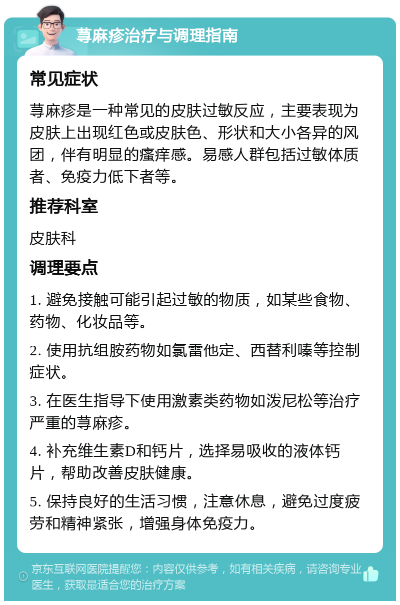 荨麻疹治疗与调理指南 常见症状 荨麻疹是一种常见的皮肤过敏反应，主要表现为皮肤上出现红色或皮肤色、形状和大小各异的风团，伴有明显的瘙痒感。易感人群包括过敏体质者、免疫力低下者等。 推荐科室 皮肤科 调理要点 1. 避免接触可能引起过敏的物质，如某些食物、药物、化妆品等。 2. 使用抗组胺药物如氯雷他定、西替利嗪等控制症状。 3. 在医生指导下使用激素类药物如泼尼松等治疗严重的荨麻疹。 4. 补充维生素D和钙片，选择易吸收的液体钙片，帮助改善皮肤健康。 5. 保持良好的生活习惯，注意休息，避免过度疲劳和精神紧张，增强身体免疫力。