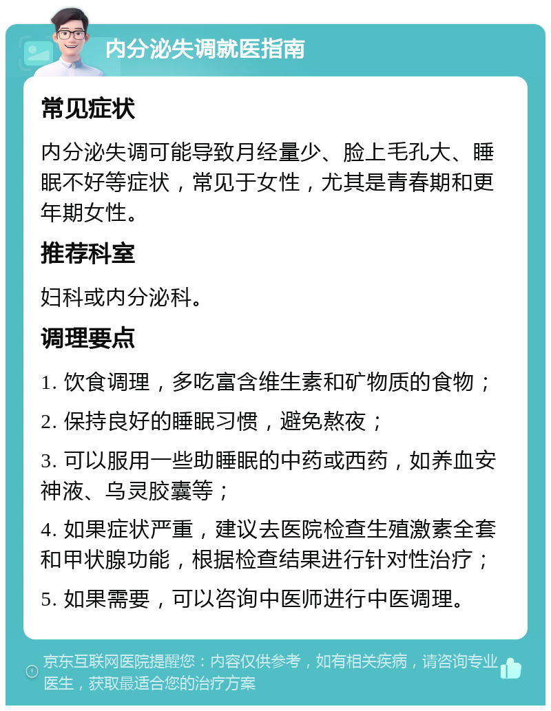 内分泌失调就医指南 常见症状 内分泌失调可能导致月经量少、脸上毛孔大、睡眠不好等症状，常见于女性，尤其是青春期和更年期女性。 推荐科室 妇科或内分泌科。 调理要点 1. 饮食调理，多吃富含维生素和矿物质的食物； 2. 保持良好的睡眠习惯，避免熬夜； 3. 可以服用一些助睡眠的中药或西药，如养血安神液、乌灵胶囊等； 4. 如果症状严重，建议去医院检查生殖激素全套和甲状腺功能，根据检查结果进行针对性治疗； 5. 如果需要，可以咨询中医师进行中医调理。