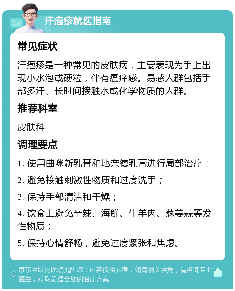 汗疱疹就医指南 常见症状 汗疱疹是一种常见的皮肤病，主要表现为手上出现小水泡或硬粒，伴有瘙痒感。易感人群包括手部多汗、长时间接触水或化学物质的人群。 推荐科室 皮肤科 调理要点 1. 使用曲咪新乳膏和地奈德乳膏进行局部治疗； 2. 避免接触刺激性物质和过度洗手； 3. 保持手部清洁和干燥； 4. 饮食上避免辛辣、海鲜、牛羊肉、葱姜蒜等发性物质； 5. 保持心情舒畅，避免过度紧张和焦虑。