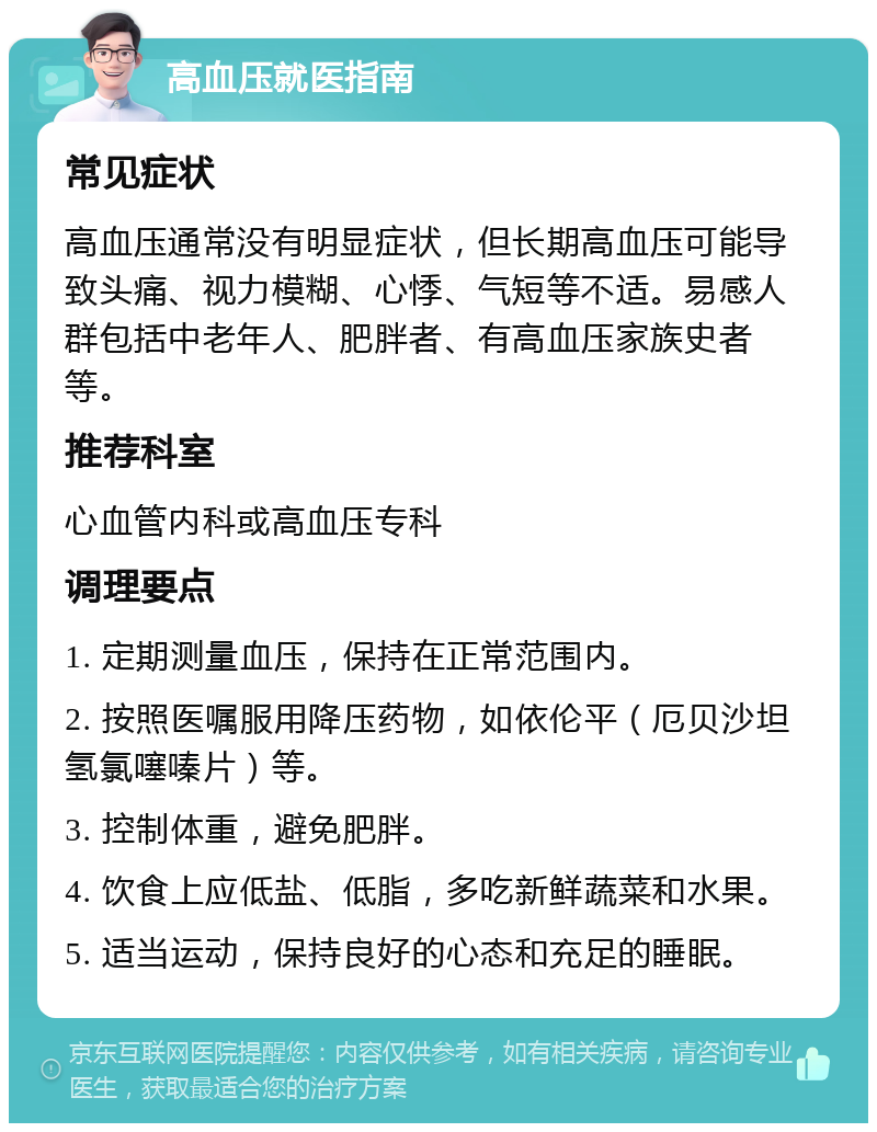 高血压就医指南 常见症状 高血压通常没有明显症状，但长期高血压可能导致头痛、视力模糊、心悸、气短等不适。易感人群包括中老年人、肥胖者、有高血压家族史者等。 推荐科室 心血管内科或高血压专科 调理要点 1. 定期测量血压，保持在正常范围内。 2. 按照医嘱服用降压药物，如依伦平（厄贝沙坦氢氯噻嗪片）等。 3. 控制体重，避免肥胖。 4. 饮食上应低盐、低脂，多吃新鲜蔬菜和水果。 5. 适当运动，保持良好的心态和充足的睡眠。