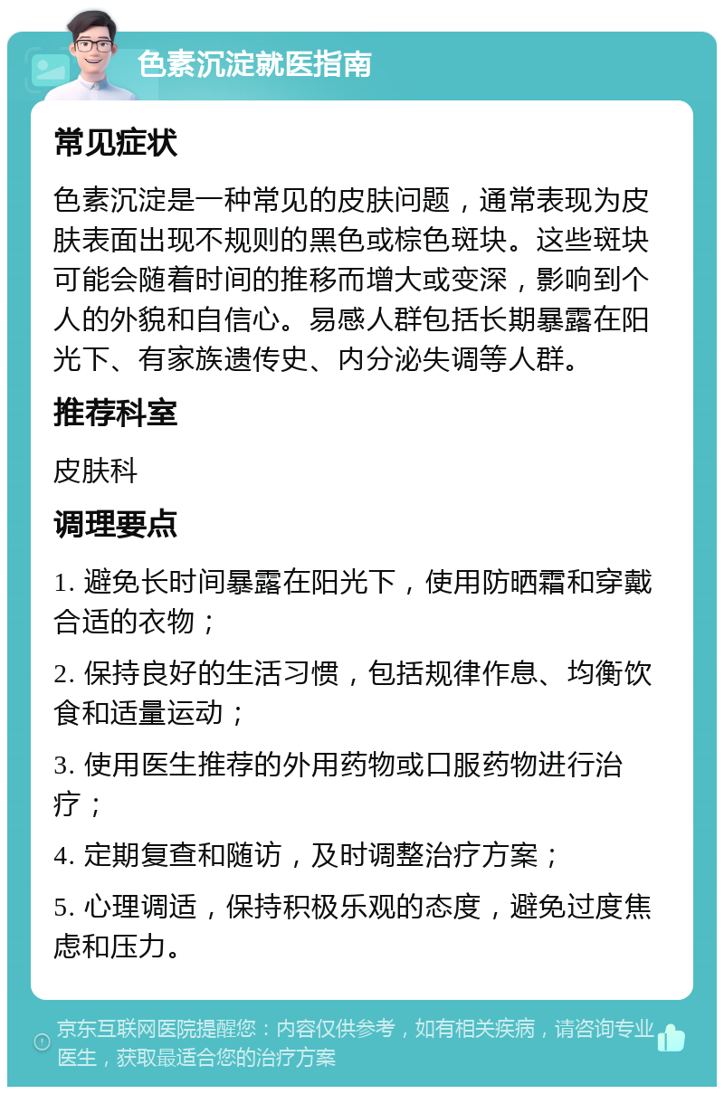 色素沉淀就医指南 常见症状 色素沉淀是一种常见的皮肤问题，通常表现为皮肤表面出现不规则的黑色或棕色斑块。这些斑块可能会随着时间的推移而增大或变深，影响到个人的外貌和自信心。易感人群包括长期暴露在阳光下、有家族遗传史、内分泌失调等人群。 推荐科室 皮肤科 调理要点 1. 避免长时间暴露在阳光下，使用防晒霜和穿戴合适的衣物； 2. 保持良好的生活习惯，包括规律作息、均衡饮食和适量运动； 3. 使用医生推荐的外用药物或口服药物进行治疗； 4. 定期复查和随访，及时调整治疗方案； 5. 心理调适，保持积极乐观的态度，避免过度焦虑和压力。