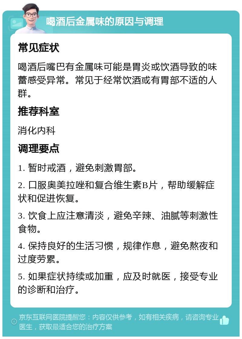 喝酒后金属味的原因与调理 常见症状 喝酒后嘴巴有金属味可能是胃炎或饮酒导致的味蕾感受异常。常见于经常饮酒或有胃部不适的人群。 推荐科室 消化内科 调理要点 1. 暂时戒酒，避免刺激胃部。 2. 口服奥美拉唑和复合维生素B片，帮助缓解症状和促进恢复。 3. 饮食上应注意清淡，避免辛辣、油腻等刺激性食物。 4. 保持良好的生活习惯，规律作息，避免熬夜和过度劳累。 5. 如果症状持续或加重，应及时就医，接受专业的诊断和治疗。