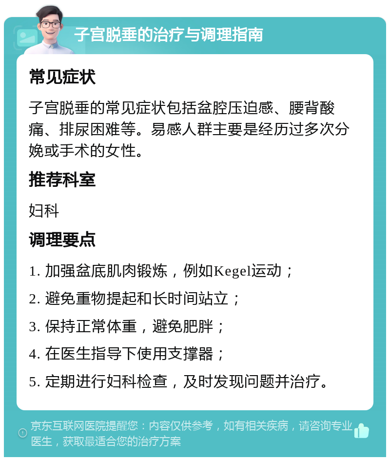 子宫脱垂的治疗与调理指南 常见症状 子宫脱垂的常见症状包括盆腔压迫感、腰背酸痛、排尿困难等。易感人群主要是经历过多次分娩或手术的女性。 推荐科室 妇科 调理要点 1. 加强盆底肌肉锻炼，例如Kegel运动； 2. 避免重物提起和长时间站立； 3. 保持正常体重，避免肥胖； 4. 在医生指导下使用支撑器； 5. 定期进行妇科检查，及时发现问题并治疗。