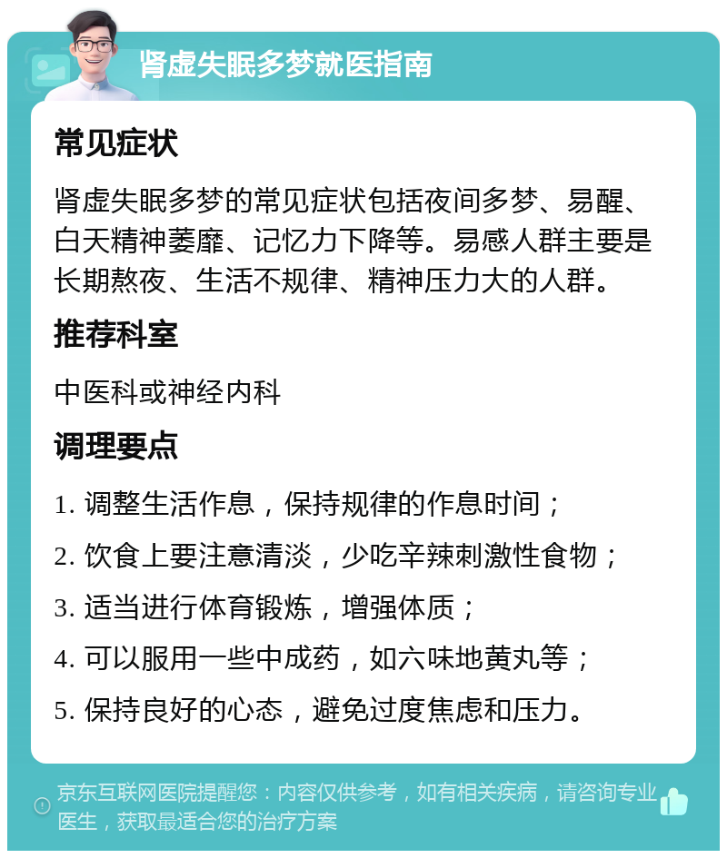 肾虚失眠多梦就医指南 常见症状 肾虚失眠多梦的常见症状包括夜间多梦、易醒、白天精神萎靡、记忆力下降等。易感人群主要是长期熬夜、生活不规律、精神压力大的人群。 推荐科室 中医科或神经内科 调理要点 1. 调整生活作息，保持规律的作息时间； 2. 饮食上要注意清淡，少吃辛辣刺激性食物； 3. 适当进行体育锻炼，增强体质； 4. 可以服用一些中成药，如六味地黄丸等； 5. 保持良好的心态，避免过度焦虑和压力。