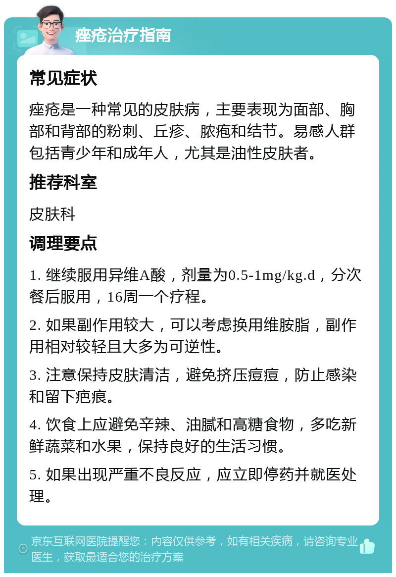 痤疮治疗指南 常见症状 痤疮是一种常见的皮肤病，主要表现为面部、胸部和背部的粉刺、丘疹、脓疱和结节。易感人群包括青少年和成年人，尤其是油性皮肤者。 推荐科室 皮肤科 调理要点 1. 继续服用异维A酸，剂量为0.5-1mg/kg.d，分次餐后服用，16周一个疗程。 2. 如果副作用较大，可以考虑换用维胺脂，副作用相对较轻且大多为可逆性。 3. 注意保持皮肤清洁，避免挤压痘痘，防止感染和留下疤痕。 4. 饮食上应避免辛辣、油腻和高糖食物，多吃新鲜蔬菜和水果，保持良好的生活习惯。 5. 如果出现严重不良反应，应立即停药并就医处理。