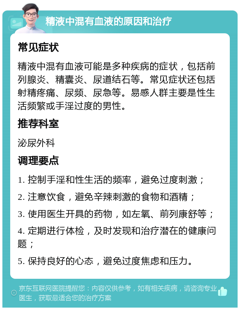 精液中混有血液的原因和治疗 常见症状 精液中混有血液可能是多种疾病的症状，包括前列腺炎、精囊炎、尿道结石等。常见症状还包括射精疼痛、尿频、尿急等。易感人群主要是性生活频繁或手淫过度的男性。 推荐科室 泌尿外科 调理要点 1. 控制手淫和性生活的频率，避免过度刺激； 2. 注意饮食，避免辛辣刺激的食物和酒精； 3. 使用医生开具的药物，如左氧、前列康舒等； 4. 定期进行体检，及时发现和治疗潜在的健康问题； 5. 保持良好的心态，避免过度焦虑和压力。