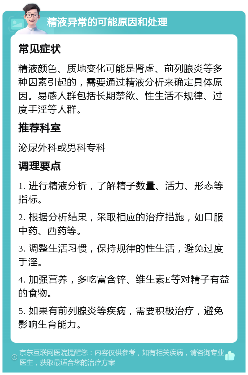 精液异常的可能原因和处理 常见症状 精液颜色、质地变化可能是肾虚、前列腺炎等多种因素引起的，需要通过精液分析来确定具体原因。易感人群包括长期禁欲、性生活不规律、过度手淫等人群。 推荐科室 泌尿外科或男科专科 调理要点 1. 进行精液分析，了解精子数量、活力、形态等指标。 2. 根据分析结果，采取相应的治疗措施，如口服中药、西药等。 3. 调整生活习惯，保持规律的性生活，避免过度手淫。 4. 加强营养，多吃富含锌、维生素E等对精子有益的食物。 5. 如果有前列腺炎等疾病，需要积极治疗，避免影响生育能力。