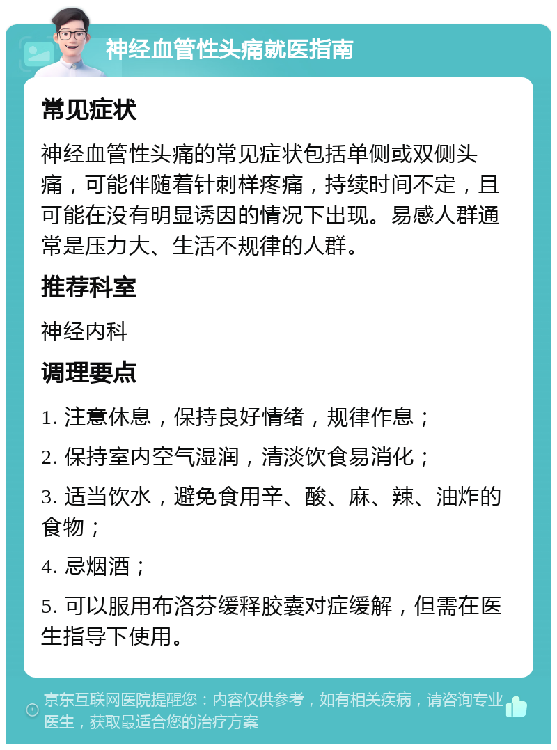 神经血管性头痛就医指南 常见症状 神经血管性头痛的常见症状包括单侧或双侧头痛，可能伴随着针刺样疼痛，持续时间不定，且可能在没有明显诱因的情况下出现。易感人群通常是压力大、生活不规律的人群。 推荐科室 神经内科 调理要点 1. 注意休息，保持良好情绪，规律作息； 2. 保持室内空气湿润，清淡饮食易消化； 3. 适当饮水，避免食用辛、酸、麻、辣、油炸的食物； 4. 忌烟酒； 5. 可以服用布洛芬缓释胶囊对症缓解，但需在医生指导下使用。