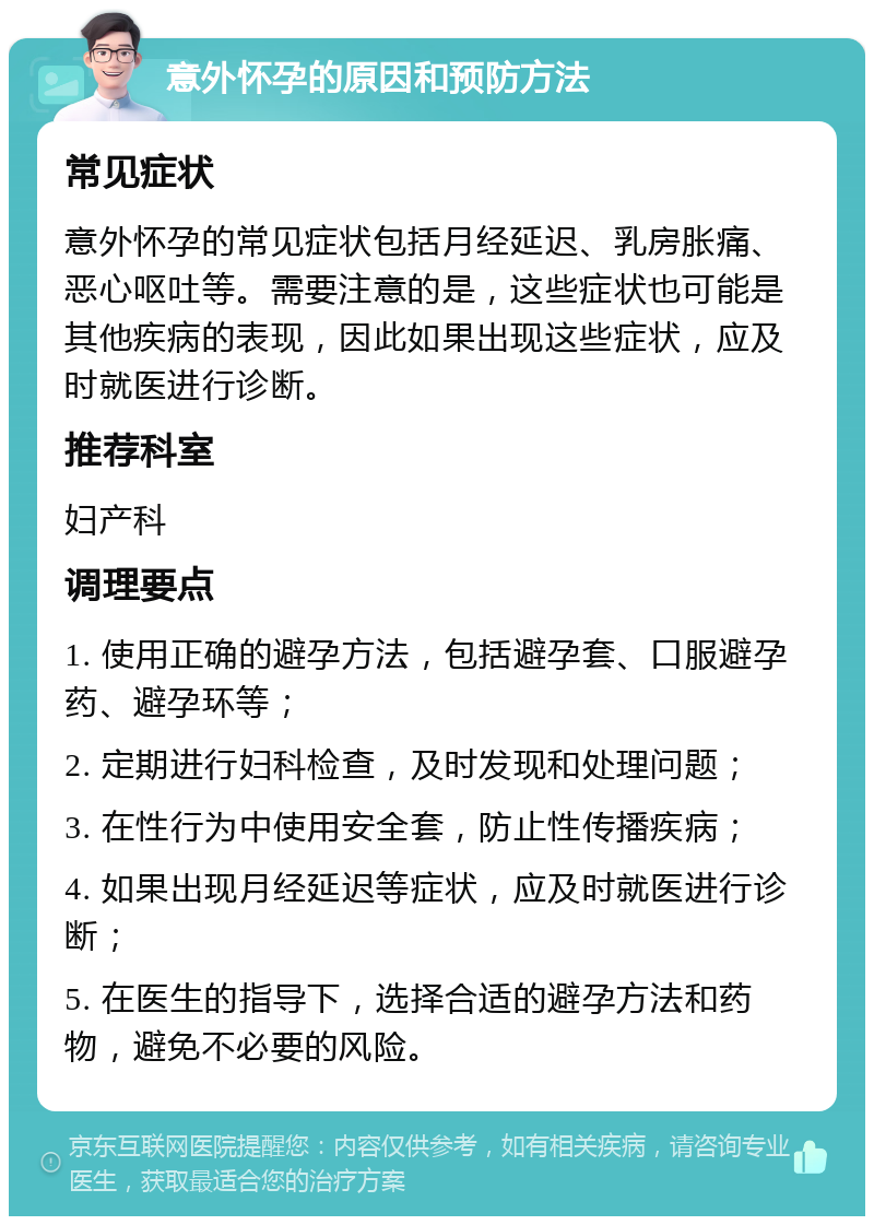 意外怀孕的原因和预防方法 常见症状 意外怀孕的常见症状包括月经延迟、乳房胀痛、恶心呕吐等。需要注意的是，这些症状也可能是其他疾病的表现，因此如果出现这些症状，应及时就医进行诊断。 推荐科室 妇产科 调理要点 1. 使用正确的避孕方法，包括避孕套、口服避孕药、避孕环等； 2. 定期进行妇科检查，及时发现和处理问题； 3. 在性行为中使用安全套，防止性传播疾病； 4. 如果出现月经延迟等症状，应及时就医进行诊断； 5. 在医生的指导下，选择合适的避孕方法和药物，避免不必要的风险。