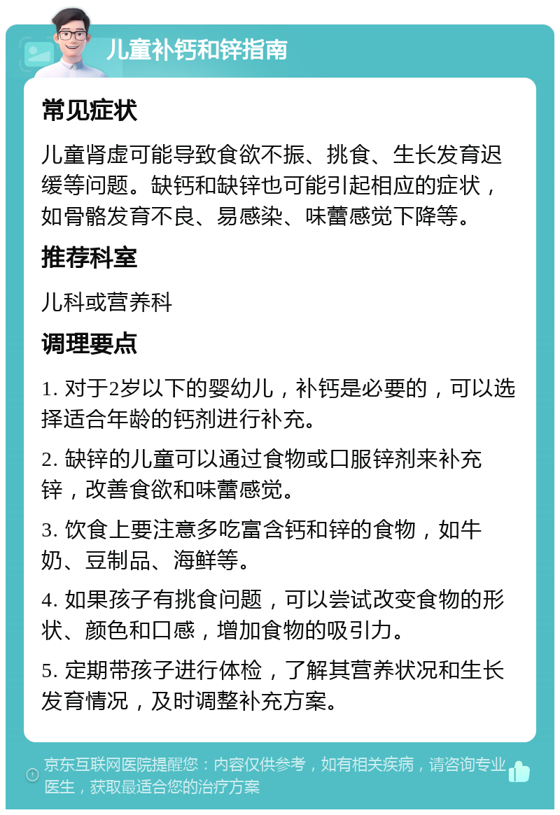 儿童补钙和锌指南 常见症状 儿童肾虚可能导致食欲不振、挑食、生长发育迟缓等问题。缺钙和缺锌也可能引起相应的症状，如骨骼发育不良、易感染、味蕾感觉下降等。 推荐科室 儿科或营养科 调理要点 1. 对于2岁以下的婴幼儿，补钙是必要的，可以选择适合年龄的钙剂进行补充。 2. 缺锌的儿童可以通过食物或口服锌剂来补充锌，改善食欲和味蕾感觉。 3. 饮食上要注意多吃富含钙和锌的食物，如牛奶、豆制品、海鲜等。 4. 如果孩子有挑食问题，可以尝试改变食物的形状、颜色和口感，增加食物的吸引力。 5. 定期带孩子进行体检，了解其营养状况和生长发育情况，及时调整补充方案。