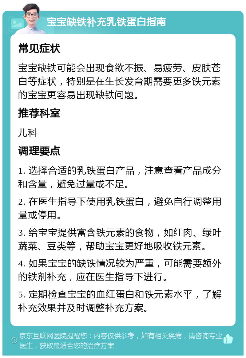 宝宝缺铁补充乳铁蛋白指南 常见症状 宝宝缺铁可能会出现食欲不振、易疲劳、皮肤苍白等症状，特别是在生长发育期需要更多铁元素的宝宝更容易出现缺铁问题。 推荐科室 儿科 调理要点 1. 选择合适的乳铁蛋白产品，注意查看产品成分和含量，避免过量或不足。 2. 在医生指导下使用乳铁蛋白，避免自行调整用量或停用。 3. 给宝宝提供富含铁元素的食物，如红肉、绿叶蔬菜、豆类等，帮助宝宝更好地吸收铁元素。 4. 如果宝宝的缺铁情况较为严重，可能需要额外的铁剂补充，应在医生指导下进行。 5. 定期检查宝宝的血红蛋白和铁元素水平，了解补充效果并及时调整补充方案。