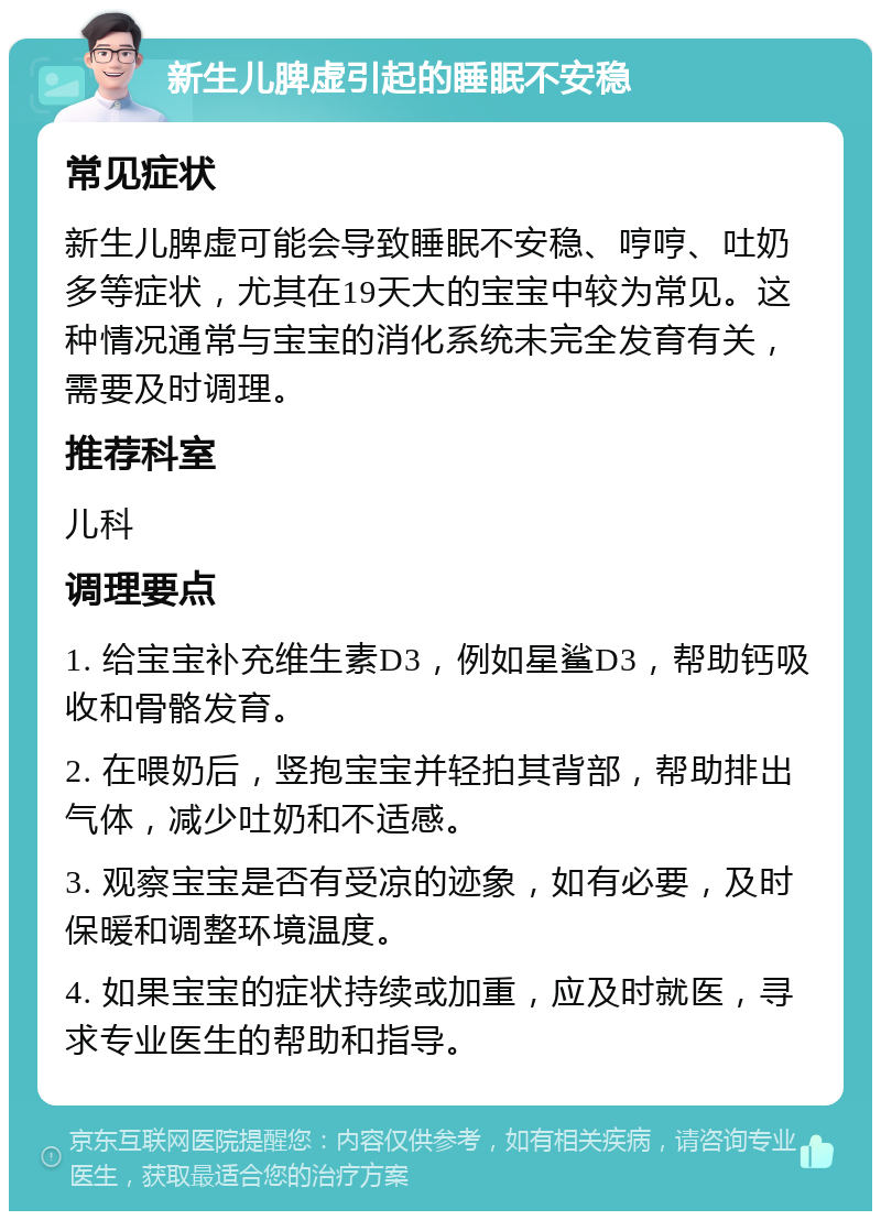 新生儿脾虚引起的睡眠不安稳 常见症状 新生儿脾虚可能会导致睡眠不安稳、哼哼、吐奶多等症状，尤其在19天大的宝宝中较为常见。这种情况通常与宝宝的消化系统未完全发育有关，需要及时调理。 推荐科室 儿科 调理要点 1. 给宝宝补充维生素D3，例如星鲨D3，帮助钙吸收和骨骼发育。 2. 在喂奶后，竖抱宝宝并轻拍其背部，帮助排出气体，减少吐奶和不适感。 3. 观察宝宝是否有受凉的迹象，如有必要，及时保暖和调整环境温度。 4. 如果宝宝的症状持续或加重，应及时就医，寻求专业医生的帮助和指导。