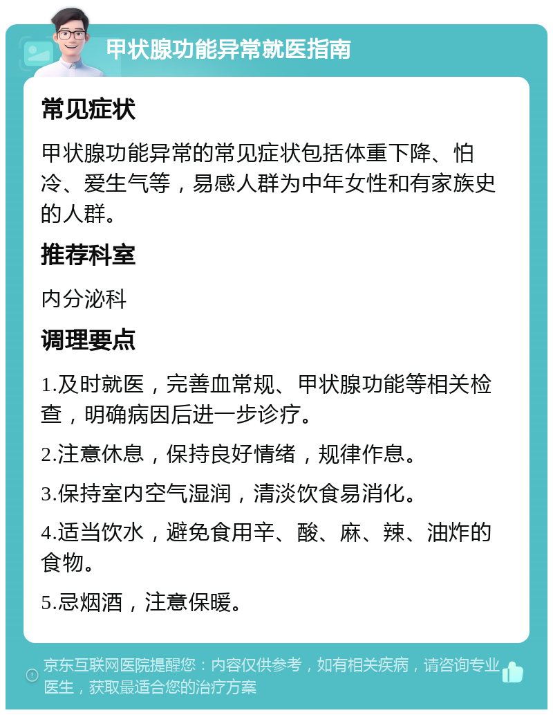 甲状腺功能异常就医指南 常见症状 甲状腺功能异常的常见症状包括体重下降、怕冷、爱生气等，易感人群为中年女性和有家族史的人群。 推荐科室 内分泌科 调理要点 1.及时就医，完善血常规、甲状腺功能等相关检查，明确病因后进一步诊疗。 2.注意休息，保持良好情绪，规律作息。 3.保持室内空气湿润，清淡饮食易消化。 4.适当饮水，避免食用辛、酸、麻、辣、油炸的食物。 5.忌烟酒，注意保暖。