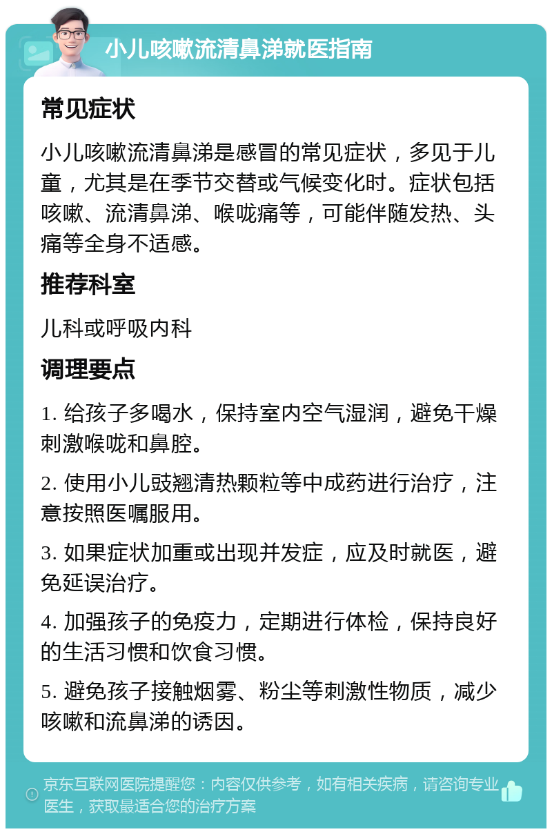 小儿咳嗽流清鼻涕就医指南 常见症状 小儿咳嗽流清鼻涕是感冒的常见症状，多见于儿童，尤其是在季节交替或气候变化时。症状包括咳嗽、流清鼻涕、喉咙痛等，可能伴随发热、头痛等全身不适感。 推荐科室 儿科或呼吸内科 调理要点 1. 给孩子多喝水，保持室内空气湿润，避免干燥刺激喉咙和鼻腔。 2. 使用小儿豉翘清热颗粒等中成药进行治疗，注意按照医嘱服用。 3. 如果症状加重或出现并发症，应及时就医，避免延误治疗。 4. 加强孩子的免疫力，定期进行体检，保持良好的生活习惯和饮食习惯。 5. 避免孩子接触烟雾、粉尘等刺激性物质，减少咳嗽和流鼻涕的诱因。