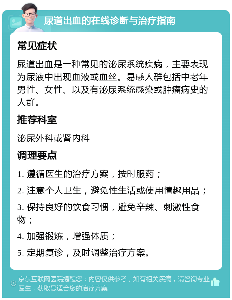 尿道出血的在线诊断与治疗指南 常见症状 尿道出血是一种常见的泌尿系统疾病，主要表现为尿液中出现血液或血丝。易感人群包括中老年男性、女性、以及有泌尿系统感染或肿瘤病史的人群。 推荐科室 泌尿外科或肾内科 调理要点 1. 遵循医生的治疗方案，按时服药； 2. 注意个人卫生，避免性生活或使用情趣用品； 3. 保持良好的饮食习惯，避免辛辣、刺激性食物； 4. 加强锻炼，增强体质； 5. 定期复诊，及时调整治疗方案。