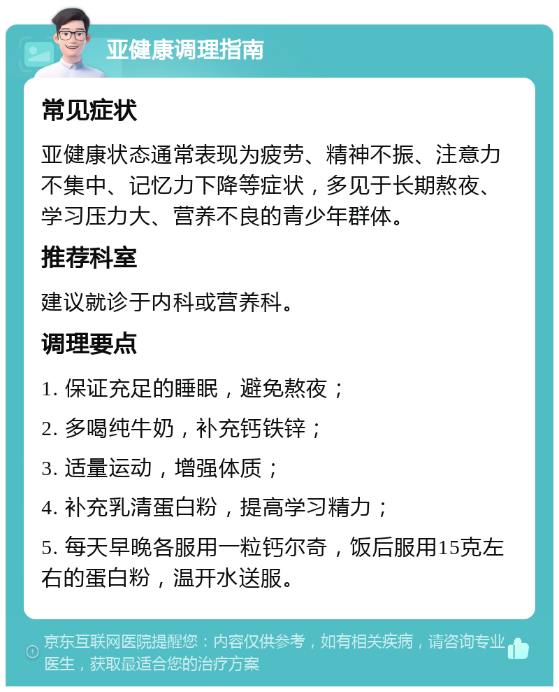 亚健康调理指南 常见症状 亚健康状态通常表现为疲劳、精神不振、注意力不集中、记忆力下降等症状，多见于长期熬夜、学习压力大、营养不良的青少年群体。 推荐科室 建议就诊于内科或营养科。 调理要点 1. 保证充足的睡眠，避免熬夜； 2. 多喝纯牛奶，补充钙铁锌； 3. 适量运动，增强体质； 4. 补充乳清蛋白粉，提高学习精力； 5. 每天早晚各服用一粒钙尔奇，饭后服用15克左右的蛋白粉，温开水送服。