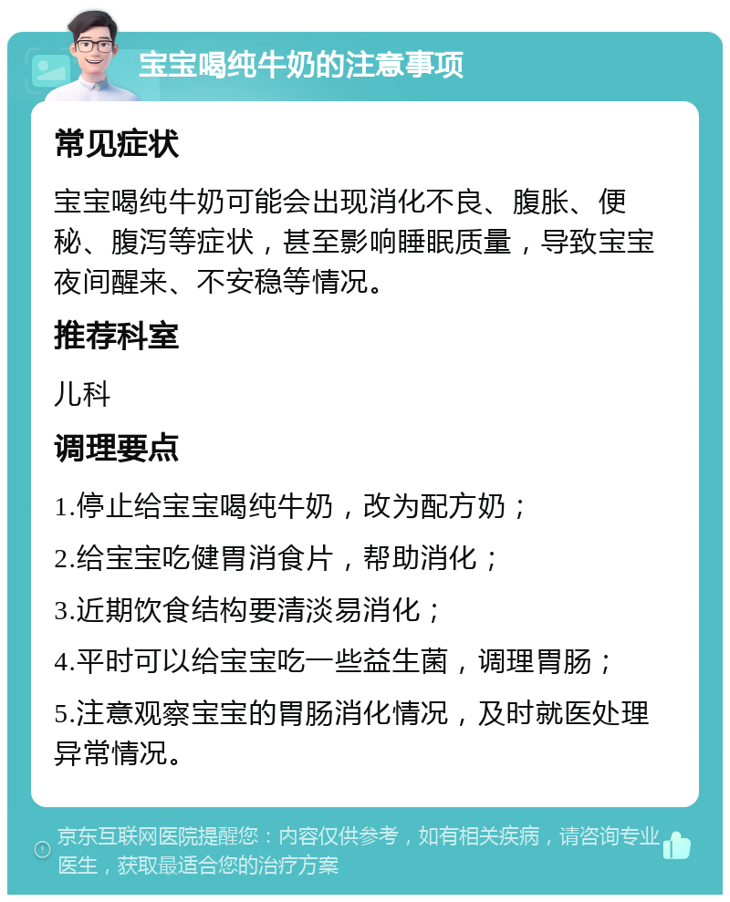 宝宝喝纯牛奶的注意事项 常见症状 宝宝喝纯牛奶可能会出现消化不良、腹胀、便秘、腹泻等症状，甚至影响睡眠质量，导致宝宝夜间醒来、不安稳等情况。 推荐科室 儿科 调理要点 1.停止给宝宝喝纯牛奶，改为配方奶； 2.给宝宝吃健胃消食片，帮助消化； 3.近期饮食结构要清淡易消化； 4.平时可以给宝宝吃一些益生菌，调理胃肠； 5.注意观察宝宝的胃肠消化情况，及时就医处理异常情况。