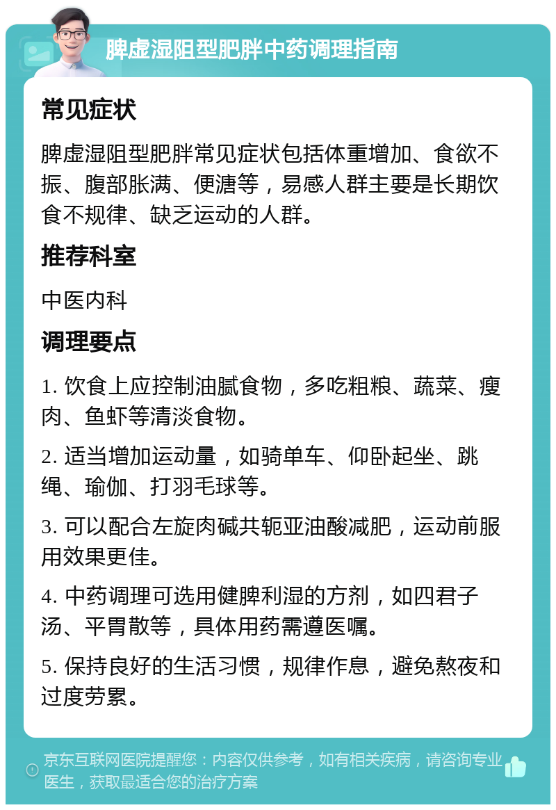 脾虚湿阻型肥胖中药调理指南 常见症状 脾虚湿阻型肥胖常见症状包括体重增加、食欲不振、腹部胀满、便溏等，易感人群主要是长期饮食不规律、缺乏运动的人群。 推荐科室 中医内科 调理要点 1. 饮食上应控制油腻食物，多吃粗粮、蔬菜、瘦肉、鱼虾等清淡食物。 2. 适当增加运动量，如骑单车、仰卧起坐、跳绳、瑜伽、打羽毛球等。 3. 可以配合左旋肉碱共轭亚油酸减肥，运动前服用效果更佳。 4. 中药调理可选用健脾利湿的方剂，如四君子汤、平胃散等，具体用药需遵医嘱。 5. 保持良好的生活习惯，规律作息，避免熬夜和过度劳累。