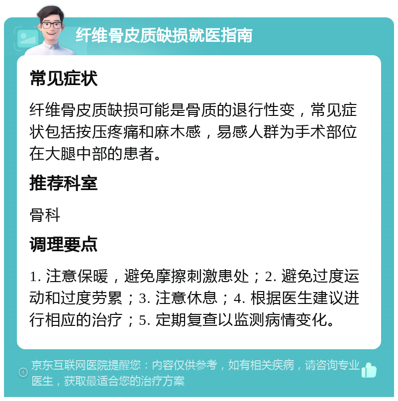 纤维骨皮质缺损就医指南 常见症状 纤维骨皮质缺损可能是骨质的退行性变，常见症状包括按压疼痛和麻木感，易感人群为手术部位在大腿中部的患者。 推荐科室 骨科 调理要点 1. 注意保暖，避免摩擦刺激患处；2. 避免过度运动和过度劳累；3. 注意休息；4. 根据医生建议进行相应的治疗；5. 定期复查以监测病情变化。