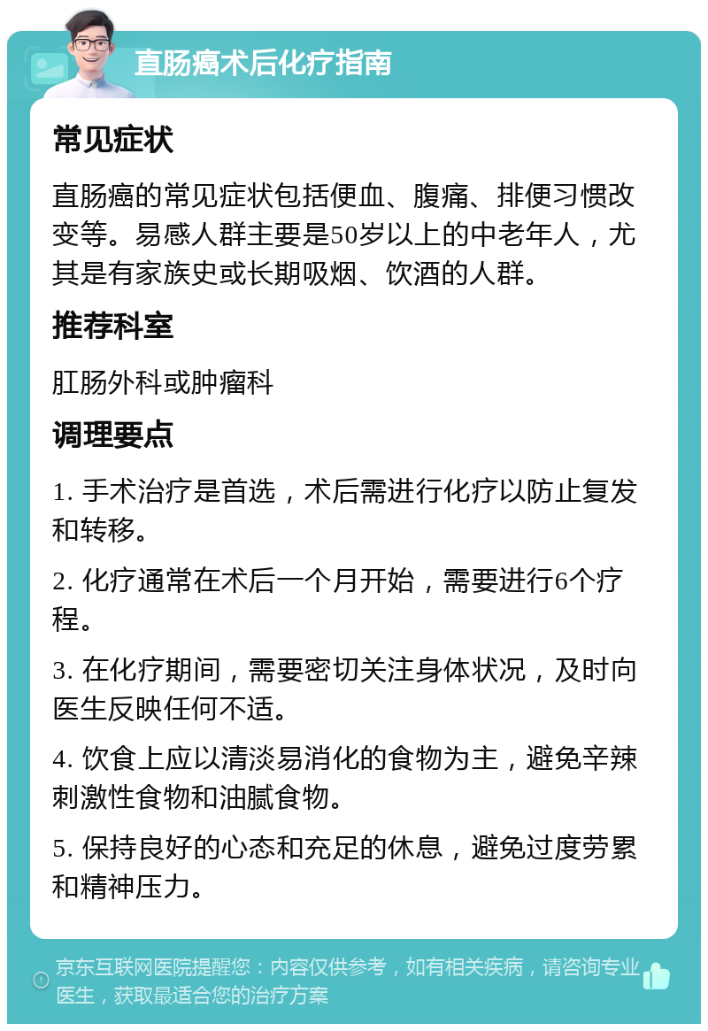 直肠癌术后化疗指南 常见症状 直肠癌的常见症状包括便血、腹痛、排便习惯改变等。易感人群主要是50岁以上的中老年人，尤其是有家族史或长期吸烟、饮酒的人群。 推荐科室 肛肠外科或肿瘤科 调理要点 1. 手术治疗是首选，术后需进行化疗以防止复发和转移。 2. 化疗通常在术后一个月开始，需要进行6个疗程。 3. 在化疗期间，需要密切关注身体状况，及时向医生反映任何不适。 4. 饮食上应以清淡易消化的食物为主，避免辛辣刺激性食物和油腻食物。 5. 保持良好的心态和充足的休息，避免过度劳累和精神压力。