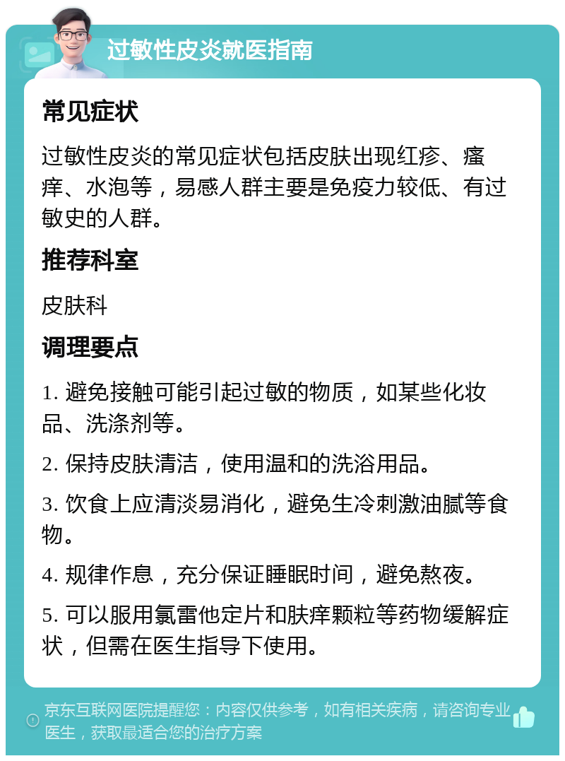 过敏性皮炎就医指南 常见症状 过敏性皮炎的常见症状包括皮肤出现红疹、瘙痒、水泡等，易感人群主要是免疫力较低、有过敏史的人群。 推荐科室 皮肤科 调理要点 1. 避免接触可能引起过敏的物质，如某些化妆品、洗涤剂等。 2. 保持皮肤清洁，使用温和的洗浴用品。 3. 饮食上应清淡易消化，避免生冷刺激油腻等食物。 4. 规律作息，充分保证睡眠时间，避免熬夜。 5. 可以服用氯雷他定片和肤痒颗粒等药物缓解症状，但需在医生指导下使用。