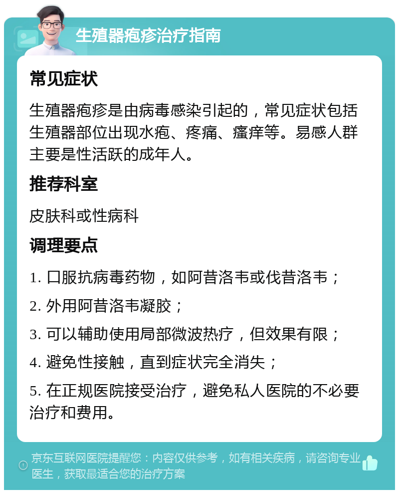 生殖器疱疹治疗指南 常见症状 生殖器疱疹是由病毒感染引起的，常见症状包括生殖器部位出现水疱、疼痛、瘙痒等。易感人群主要是性活跃的成年人。 推荐科室 皮肤科或性病科 调理要点 1. 口服抗病毒药物，如阿昔洛韦或伐昔洛韦； 2. 外用阿昔洛韦凝胶； 3. 可以辅助使用局部微波热疗，但效果有限； 4. 避免性接触，直到症状完全消失； 5. 在正规医院接受治疗，避免私人医院的不必要治疗和费用。