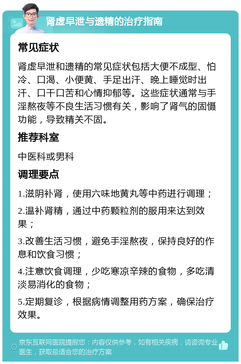 肾虚早泄与遗精的治疗指南 常见症状 肾虚早泄和遗精的常见症状包括大便不成型、怕冷、口渴、小便黄、手足出汗、晚上睡觉时出汗、口干口苦和心情抑郁等。这些症状通常与手淫熬夜等不良生活习惯有关，影响了肾气的固慑功能，导致精关不固。 推荐科室 中医科或男科 调理要点 1.滋阴补肾，使用六味地黄丸等中药进行调理； 2.温补肾精，通过中药颗粒剂的服用来达到效果； 3.改善生活习惯，避免手淫熬夜，保持良好的作息和饮食习惯； 4.注意饮食调理，少吃寒凉辛辣的食物，多吃清淡易消化的食物； 5.定期复诊，根据病情调整用药方案，确保治疗效果。