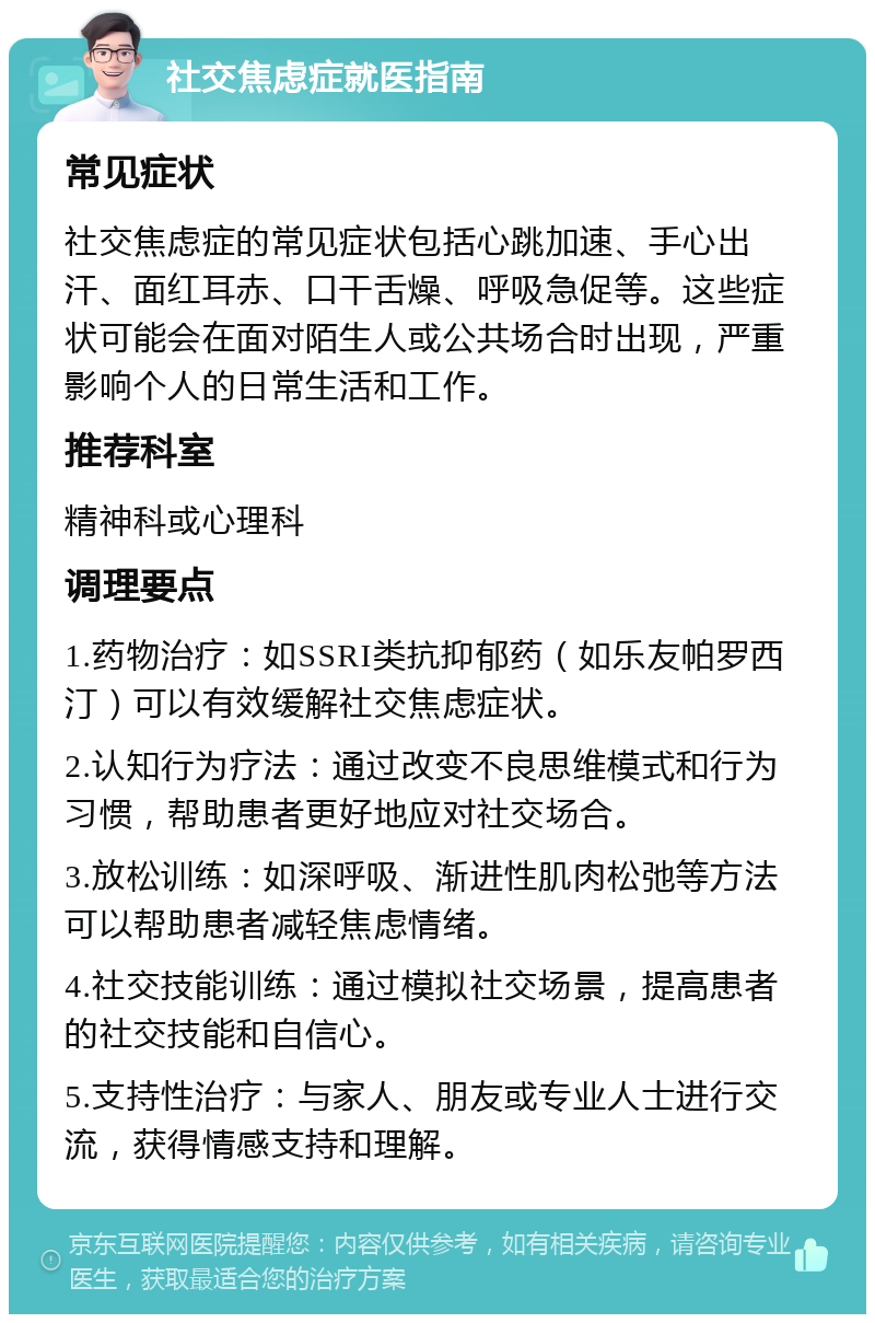 社交焦虑症就医指南 常见症状 社交焦虑症的常见症状包括心跳加速、手心出汗、面红耳赤、口干舌燥、呼吸急促等。这些症状可能会在面对陌生人或公共场合时出现，严重影响个人的日常生活和工作。 推荐科室 精神科或心理科 调理要点 1.药物治疗：如SSRI类抗抑郁药（如乐友帕罗西汀）可以有效缓解社交焦虑症状。 2.认知行为疗法：通过改变不良思维模式和行为习惯，帮助患者更好地应对社交场合。 3.放松训练：如深呼吸、渐进性肌肉松弛等方法可以帮助患者减轻焦虑情绪。 4.社交技能训练：通过模拟社交场景，提高患者的社交技能和自信心。 5.支持性治疗：与家人、朋友或专业人士进行交流，获得情感支持和理解。