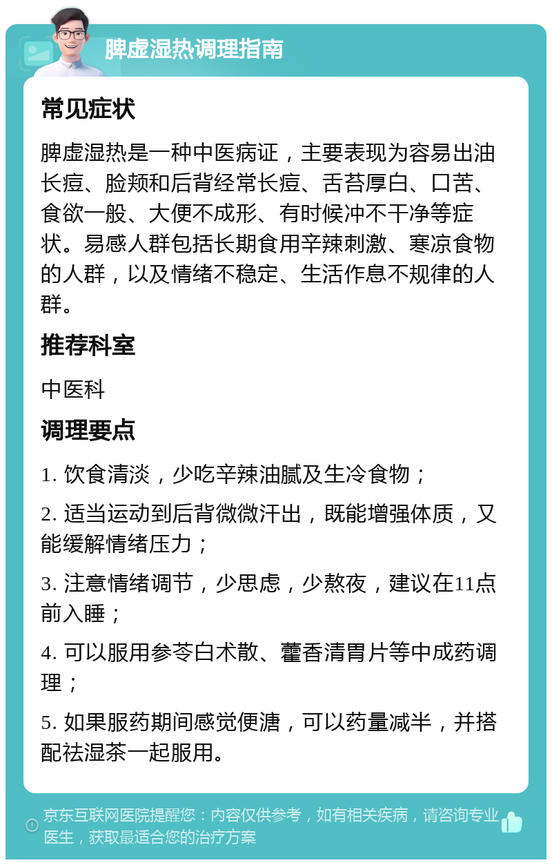 脾虚湿热调理指南 常见症状 脾虚湿热是一种中医病证，主要表现为容易出油长痘、脸颊和后背经常长痘、舌苔厚白、口苦、食欲一般、大便不成形、有时候冲不干净等症状。易感人群包括长期食用辛辣刺激、寒凉食物的人群，以及情绪不稳定、生活作息不规律的人群。 推荐科室 中医科 调理要点 1. 饮食清淡，少吃辛辣油腻及生冷食物； 2. 适当运动到后背微微汗出，既能增强体质，又能缓解情绪压力； 3. 注意情绪调节，少思虑，少熬夜，建议在11点前入睡； 4. 可以服用参苓白术散、藿香清胃片等中成药调理； 5. 如果服药期间感觉便溏，可以药量减半，并搭配祛湿茶一起服用。