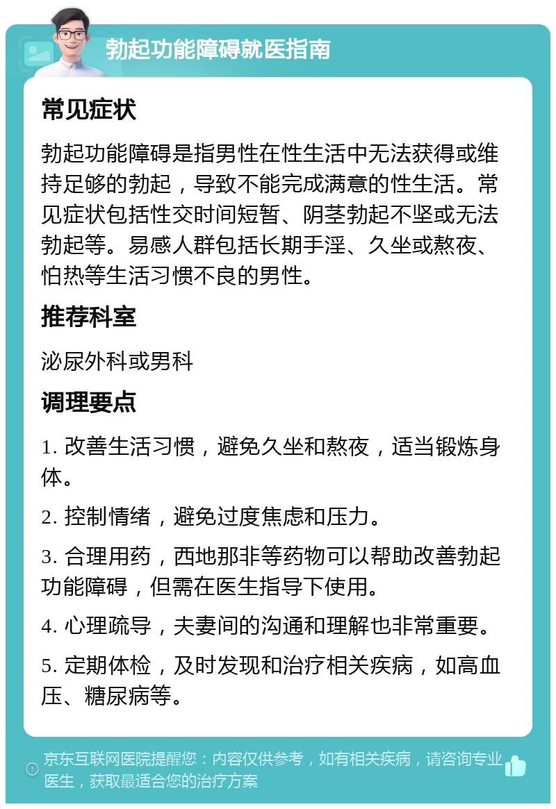 勃起功能障碍就医指南 常见症状 勃起功能障碍是指男性在性生活中无法获得或维持足够的勃起，导致不能完成满意的性生活。常见症状包括性交时间短暂、阴茎勃起不坚或无法勃起等。易感人群包括长期手淫、久坐或熬夜、怕热等生活习惯不良的男性。 推荐科室 泌尿外科或男科 调理要点 1. 改善生活习惯，避免久坐和熬夜，适当锻炼身体。 2. 控制情绪，避免过度焦虑和压力。 3. 合理用药，西地那非等药物可以帮助改善勃起功能障碍，但需在医生指导下使用。 4. 心理疏导，夫妻间的沟通和理解也非常重要。 5. 定期体检，及时发现和治疗相关疾病，如高血压、糖尿病等。