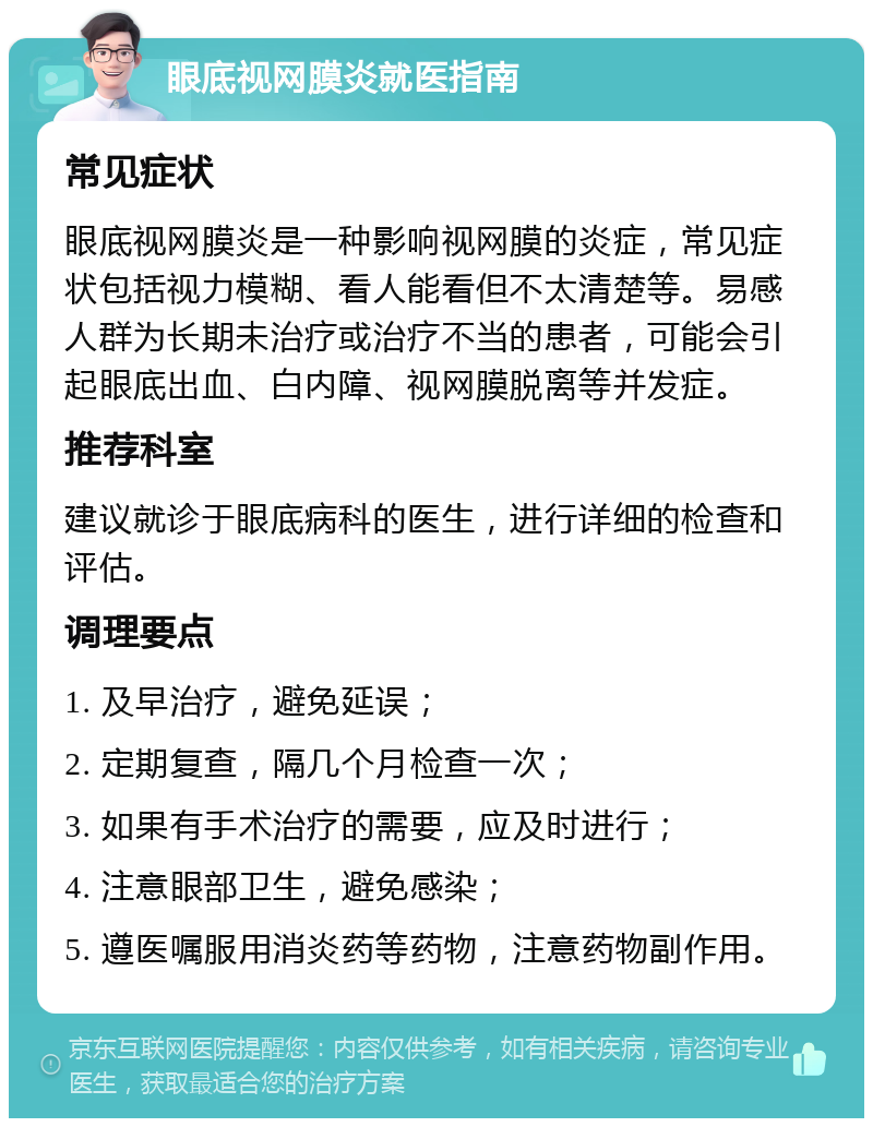 眼底视网膜炎就医指南 常见症状 眼底视网膜炎是一种影响视网膜的炎症，常见症状包括视力模糊、看人能看但不太清楚等。易感人群为长期未治疗或治疗不当的患者，可能会引起眼底出血、白内障、视网膜脱离等并发症。 推荐科室 建议就诊于眼底病科的医生，进行详细的检查和评估。 调理要点 1. 及早治疗，避免延误； 2. 定期复查，隔几个月检查一次； 3. 如果有手术治疗的需要，应及时进行； 4. 注意眼部卫生，避免感染； 5. 遵医嘱服用消炎药等药物，注意药物副作用。