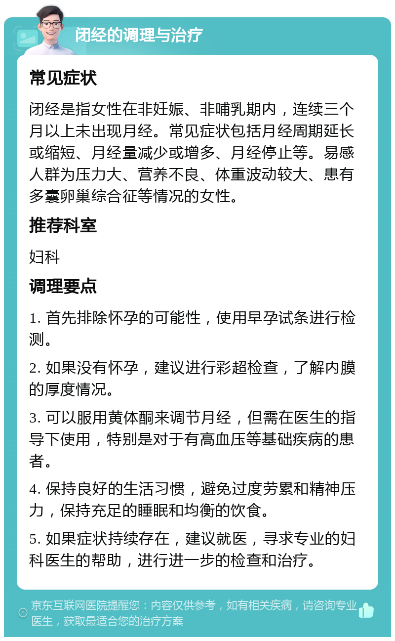 闭经的调理与治疗 常见症状 闭经是指女性在非妊娠、非哺乳期内，连续三个月以上未出现月经。常见症状包括月经周期延长或缩短、月经量减少或增多、月经停止等。易感人群为压力大、营养不良、体重波动较大、患有多囊卵巢综合征等情况的女性。 推荐科室 妇科 调理要点 1. 首先排除怀孕的可能性，使用早孕试条进行检测。 2. 如果没有怀孕，建议进行彩超检查，了解内膜的厚度情况。 3. 可以服用黄体酮来调节月经，但需在医生的指导下使用，特别是对于有高血压等基础疾病的患者。 4. 保持良好的生活习惯，避免过度劳累和精神压力，保持充足的睡眠和均衡的饮食。 5. 如果症状持续存在，建议就医，寻求专业的妇科医生的帮助，进行进一步的检查和治疗。