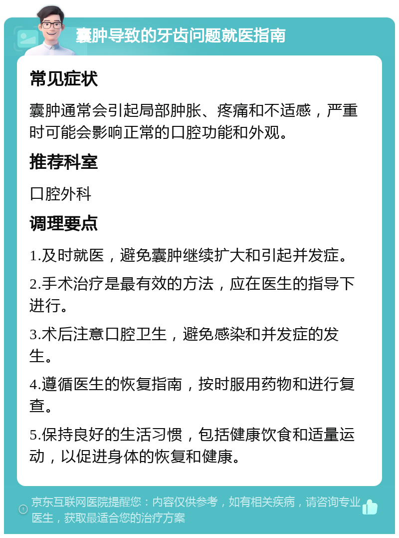 囊肿导致的牙齿问题就医指南 常见症状 囊肿通常会引起局部肿胀、疼痛和不适感，严重时可能会影响正常的口腔功能和外观。 推荐科室 口腔外科 调理要点 1.及时就医，避免囊肿继续扩大和引起并发症。 2.手术治疗是最有效的方法，应在医生的指导下进行。 3.术后注意口腔卫生，避免感染和并发症的发生。 4.遵循医生的恢复指南，按时服用药物和进行复查。 5.保持良好的生活习惯，包括健康饮食和适量运动，以促进身体的恢复和健康。